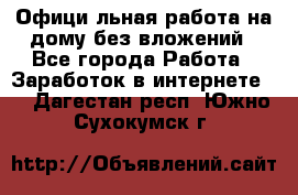 Официaльная работа на дому,без вложений - Все города Работа » Заработок в интернете   . Дагестан респ.,Южно-Сухокумск г.